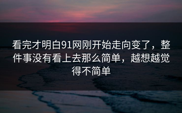 看完才明白91网刚开始走向变了，整件事没有看上去那么简单，越想越觉得不简单