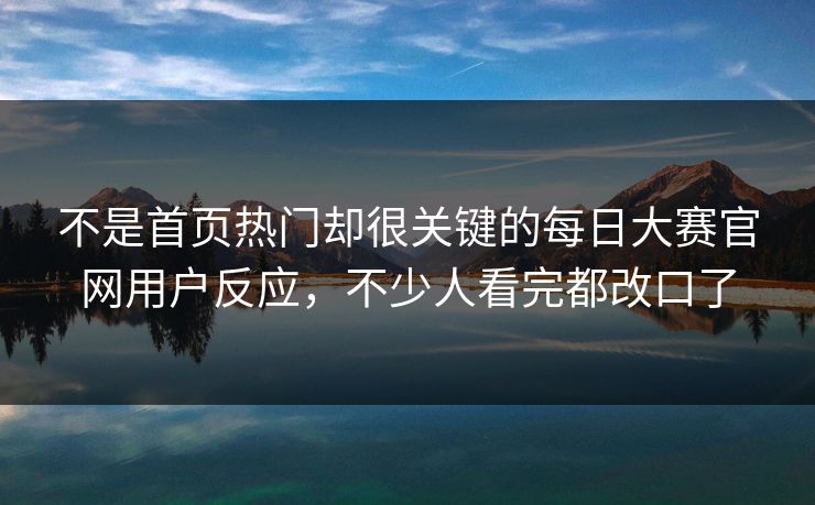 不是首页热门却很关键的每日大赛官网用户反应，不少人看完都改口了
