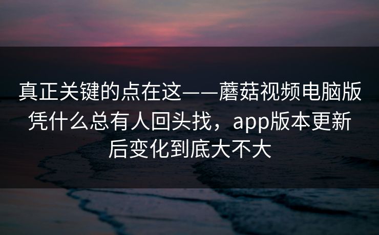 真正关键的点在这——蘑菇视频电脑版凭什么总有人回头找，app版本更新后变化到底大不大