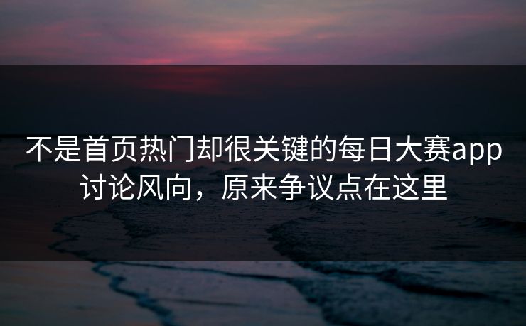 不是首页热门却很关键的每日大赛app讨论风向，原来争议点在这里