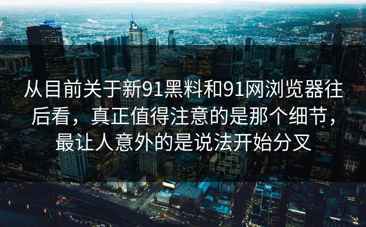 从目前关于新91黑料和91网浏览器往后看，真正值得注意的是那个细节，最让人意外的是说法开始分叉