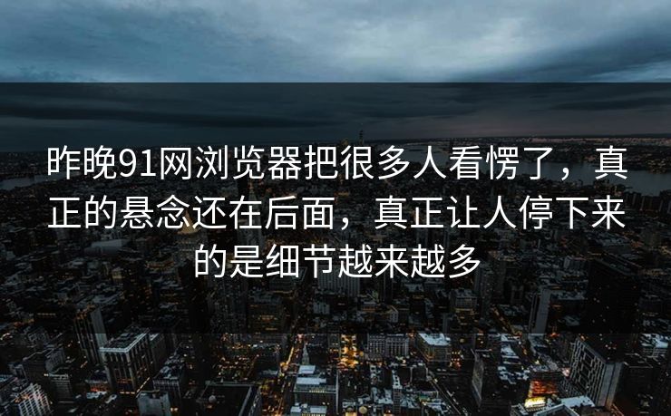 昨晚91网浏览器把很多人看愣了，真正的悬念还在后面，真正让人停下来的是细节越来越多