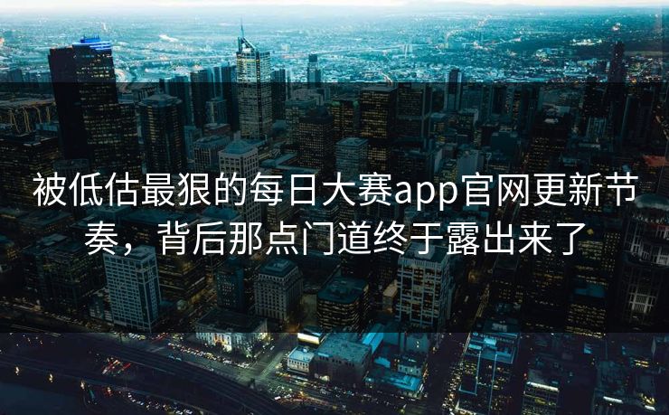 被低估最狠的每日大赛app官网更新节奏，背后那点门道终于露出来了