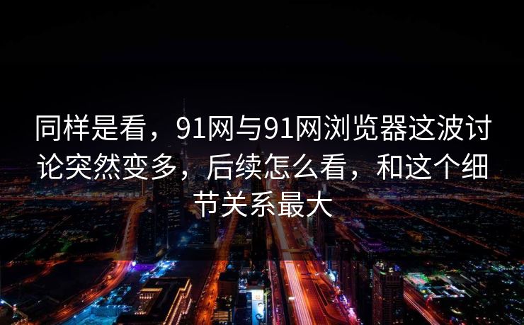 同样是看，91网与91网浏览器这波讨论突然变多，后续怎么看，和这个细节关系最大