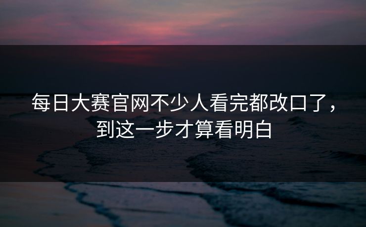 每日大赛官网不少人看完都改口了，到这一步才算看明白