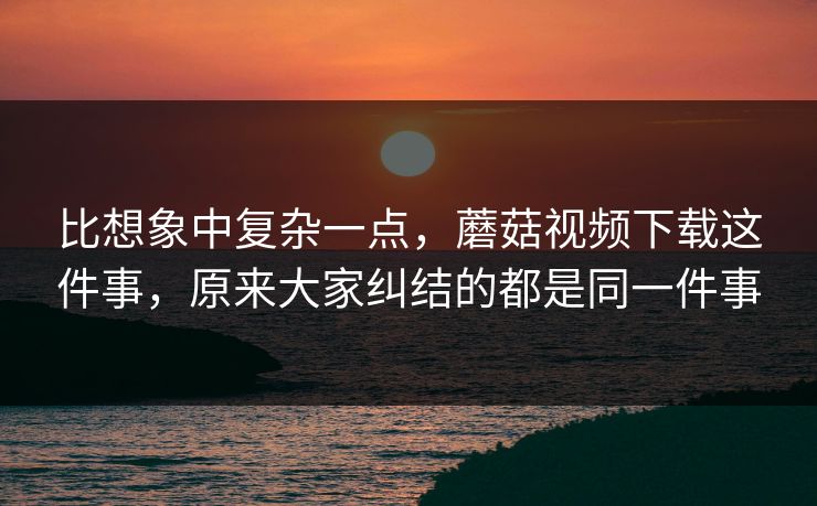 比想象中复杂一点，蘑菇视频下载这件事，原来大家纠结的都是同一件事