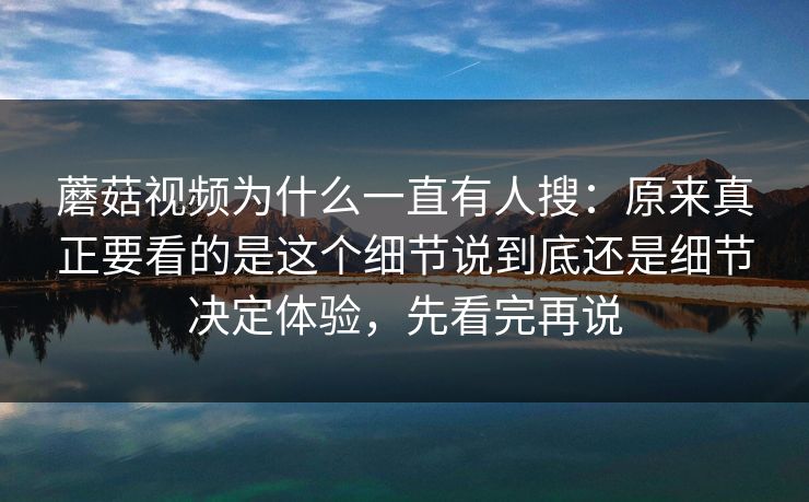 蘑菇视频为什么一直有人搜：原来真正要看的是这个细节说到底还是细节决定体验，先看完再说
