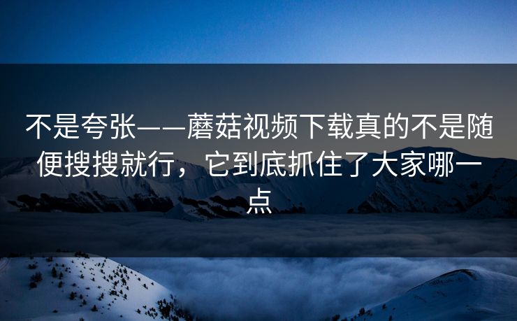 不是夸张——蘑菇视频下载真的不是随便搜搜就行，它到底抓住了大家哪一点