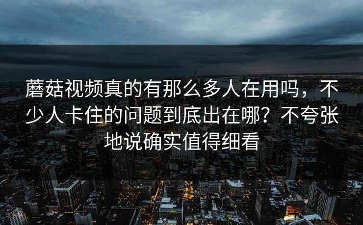 蘑菇视频真的有那么多人在用吗，不少人卡住的问题到底出在哪？不夸张地说确实值得细看