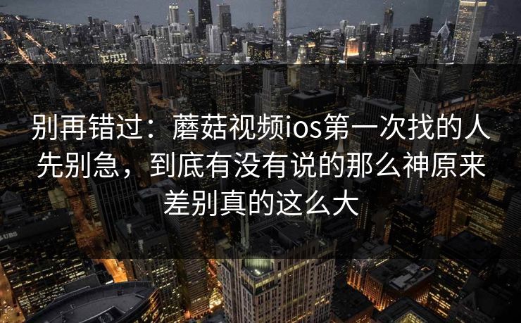 别再错过：蘑菇视频ios第一次找的人先别急，到底有没有说的那么神原来差别真的这么大
