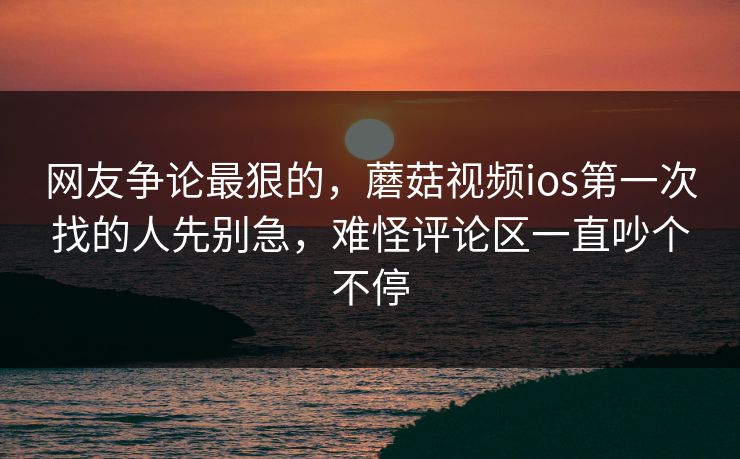 网友争论最狠的，蘑菇视频ios第一次找的人先别急，难怪评论区一直吵个不停
