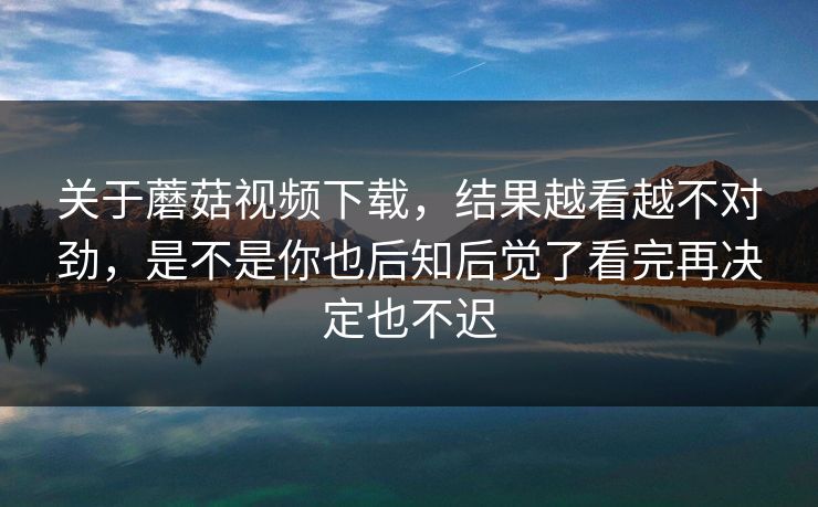 关于蘑菇视频下载，结果越看越不对劲，是不是你也后知后觉了看完再决定也不迟
