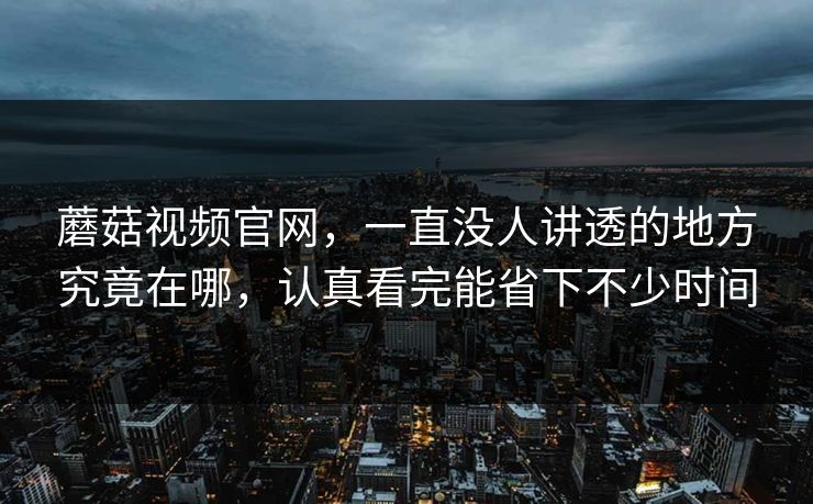 蘑菇视频官网，一直没人讲透的地方究竟在哪，认真看完能省下不少时间