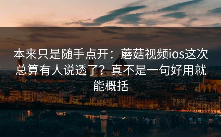 本来只是随手点开：蘑菇视频ios这次总算有人说透了？真不是一句好用就能概括