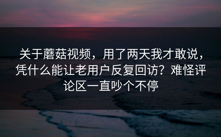 关于蘑菇视频，用了两天我才敢说，凭什么能让老用户反复回访？难怪评论区一直吵个不停