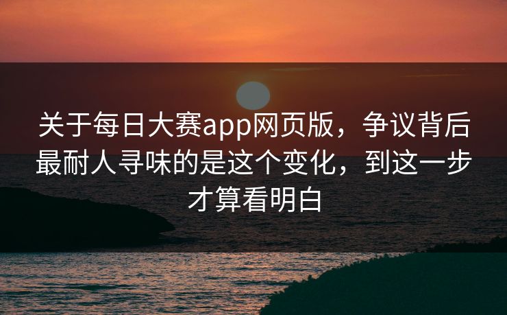 关于每日大赛app网页版，争议背后最耐人寻味的是这个变化，到这一步才算看明白