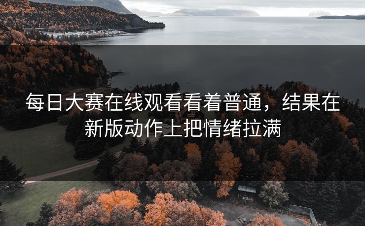 每日大赛在线观看看着普通，结果在新版动作上把情绪拉满