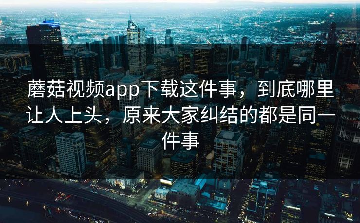 蘑菇视频app下载这件事，到底哪里让人上头，原来大家纠结的都是同一件事