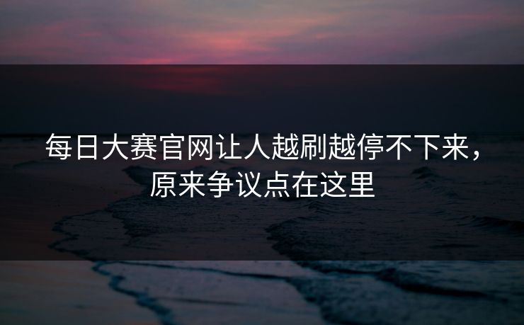 每日大赛官网让人越刷越停不下来，原来争议点在这里