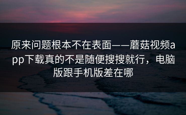 原来问题根本不在表面——蘑菇视频app下载真的不是随便搜搜就行，电脑版跟手机版差在哪
