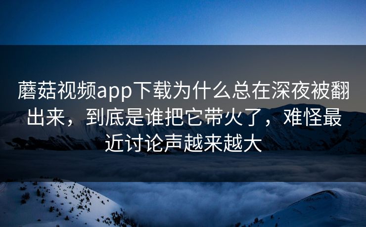 蘑菇视频app下载为什么总在深夜被翻出来，到底是谁把它带火了，难怪最近讨论声越来越大