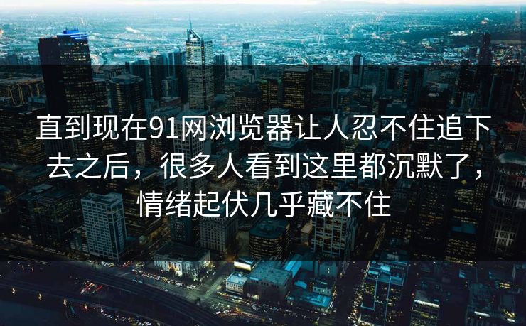直到现在91网浏览器让人忍不住追下去之后，很多人看到这里都沉默了，情绪起伏几乎藏不住
