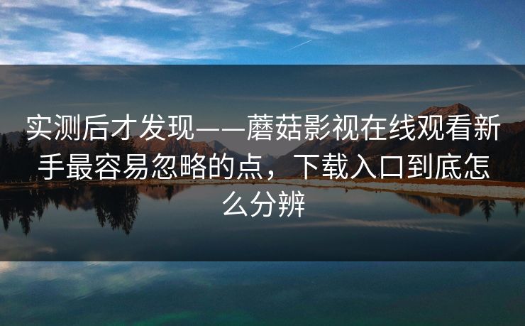实测后才发现——蘑菇影视在线观看新手最容易忽略的点，下载入口到底怎么分辨