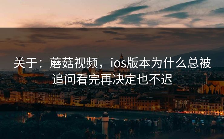 关于：蘑菇视频，ios版本为什么总被追问看完再决定也不迟