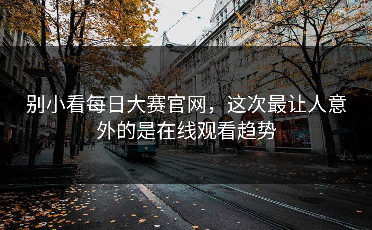 别小看每日大赛官网，这次最让人意外的是在线观看趋势