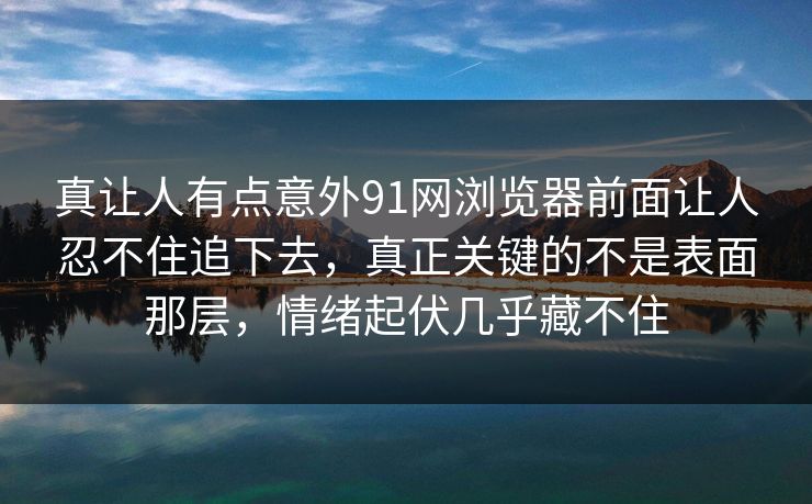 真让人有点意外91网浏览器前面让人忍不住追下去，真正关键的不是表面那层，情绪起伏几乎藏不住