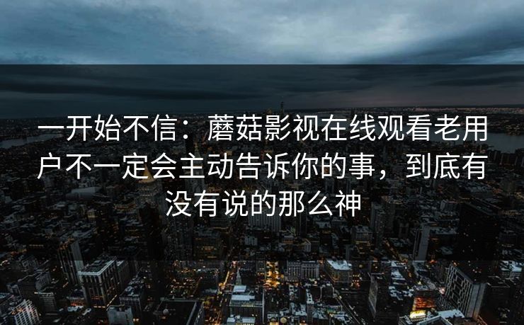 一开始不信：蘑菇影视在线观看老用户不一定会主动告诉你的事，到底有没有说的那么神