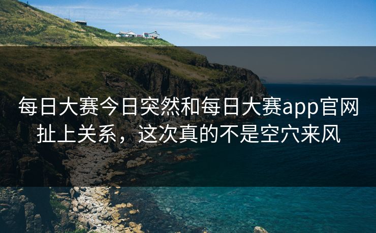 每日大赛今日突然和每日大赛app官网扯上关系，这次真的不是空穴来风