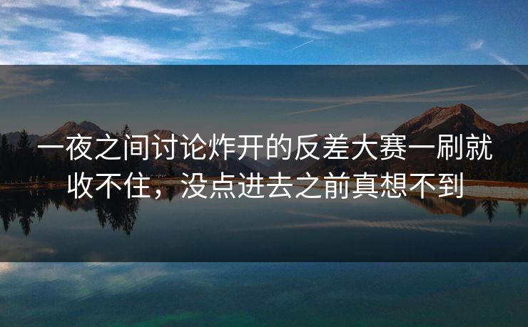 一夜之间讨论炸开的反差大赛一刷就收不住，没点进去之前真想不到