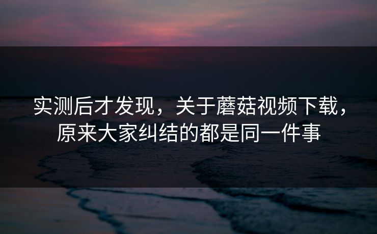 实测后才发现，关于蘑菇视频下载，原来大家纠结的都是同一件事
