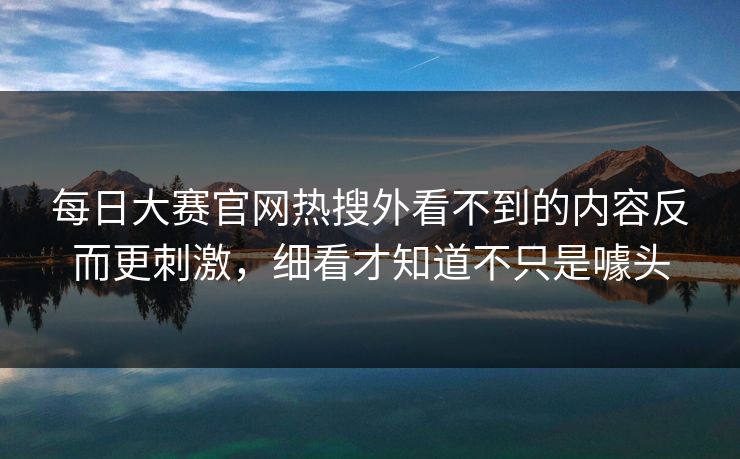 每日大赛官网热搜外看不到的内容反而更刺激，细看才知道不只是噱头