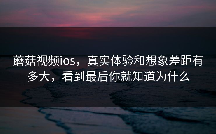 蘑菇视频ios，真实体验和想象差距有多大，看到最后你就知道为什么