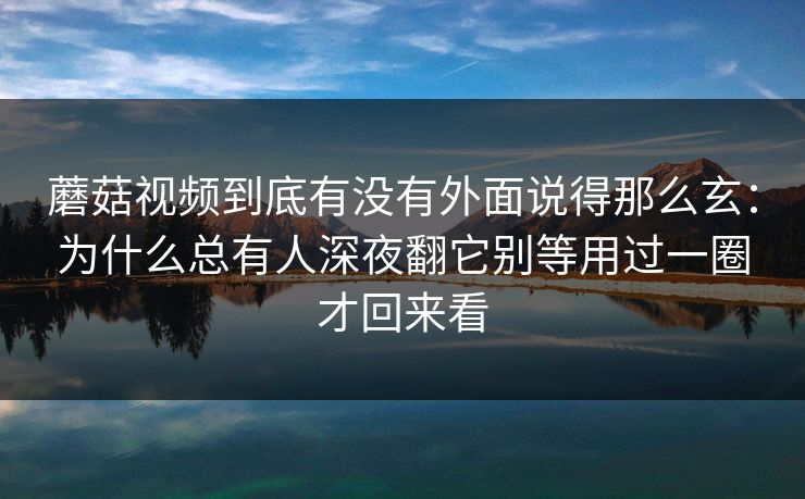 蘑菇视频到底有没有外面说得那么玄：为什么总有人深夜翻它别等用过一圈才回来看