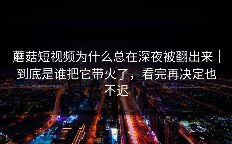 蘑菇短视频为什么总在深夜被翻出来｜到底是谁把它带火了，看完再决定也不迟
