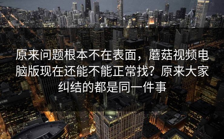 原来问题根本不在表面，蘑菇视频电脑版现在还能不能正常找？原来大家纠结的都是同一件事