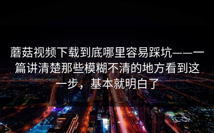 蘑菇视频下载到底哪里容易踩坑——一篇讲清楚那些模糊不清的地方看到这一步，基本就明白了