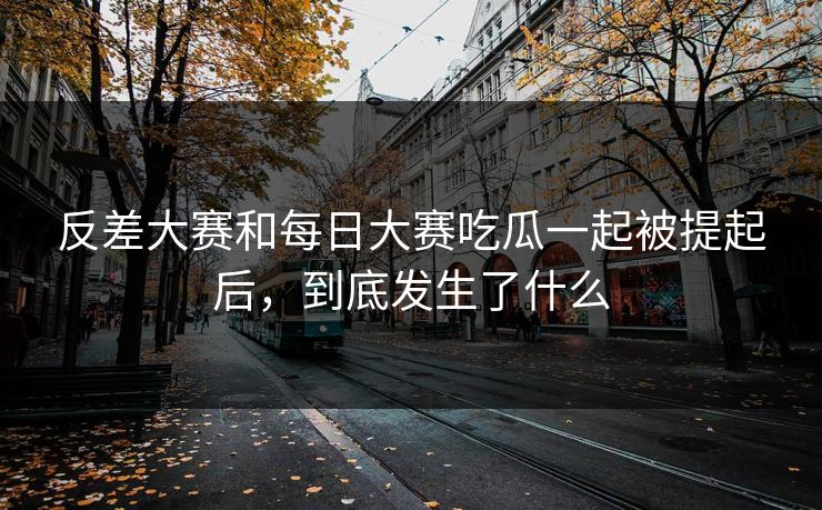 反差大赛和每日大赛吃瓜一起被提起后，到底发生了什么