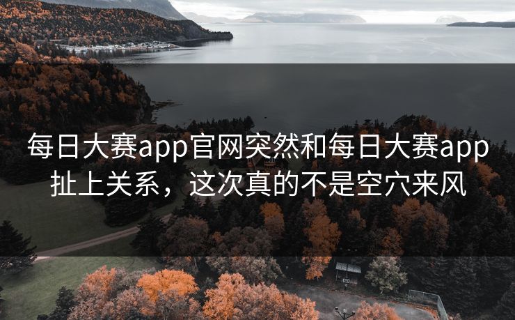 每日大赛app官网突然和每日大赛app扯上关系，这次真的不是空穴来风