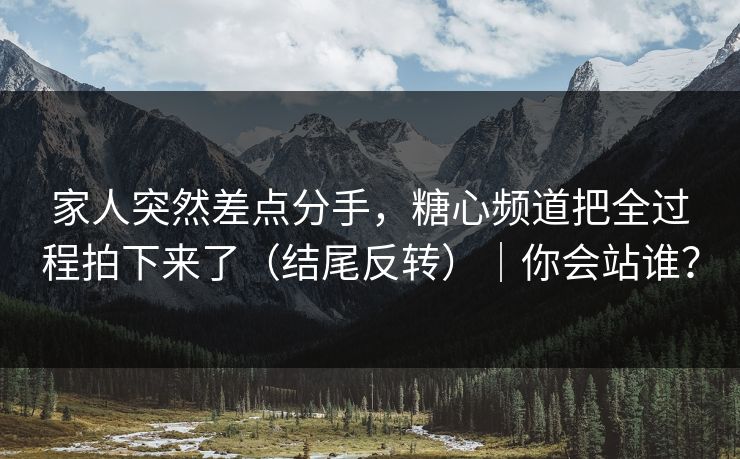 家人突然差点分手，糖心频道把全过程拍下来了（结尾反转）｜你会站谁？
