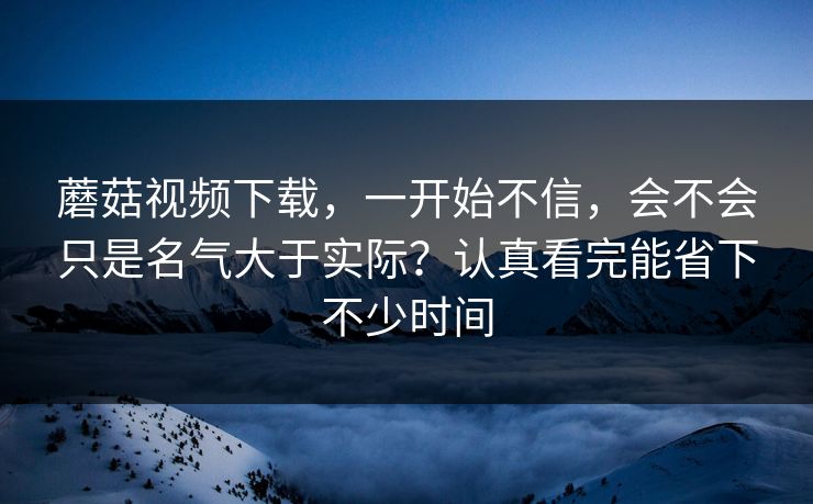 蘑菇视频下载，一开始不信，会不会只是名气大于实际？认真看完能省下不少时间