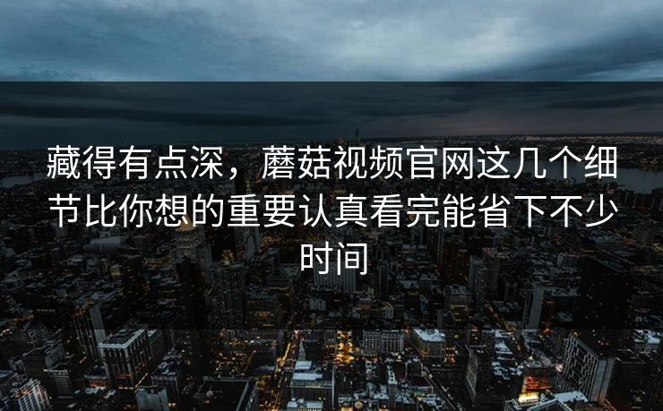 藏得有点深，蘑菇视频官网这几个细节比你想的重要认真看完能省下不少时间
