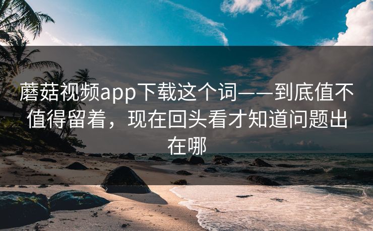 蘑菇视频app下载这个词——到底值不值得留着，现在回头看才知道问题出在哪