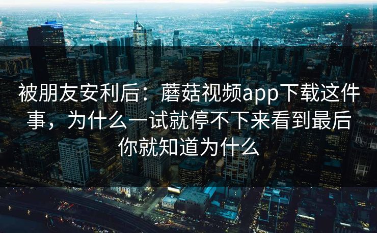 被朋友安利后：蘑菇视频app下载这件事，为什么一试就停不下来看到最后你就知道为什么