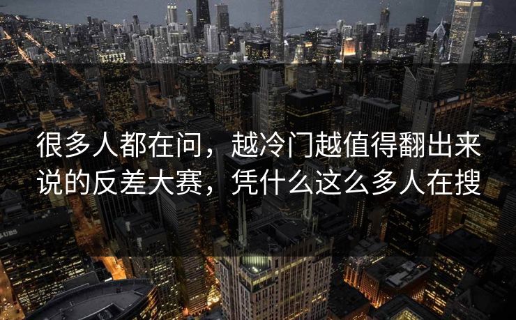很多人都在问，越冷门越值得翻出来说的反差大赛，凭什么这么多人在搜