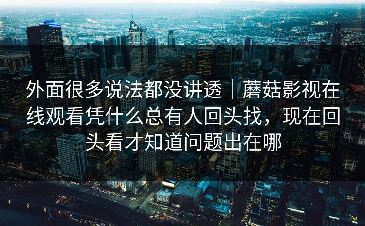 外面很多说法都没讲透｜蘑菇影视在线观看凭什么总有人回头找，现在回头看才知道问题出在哪