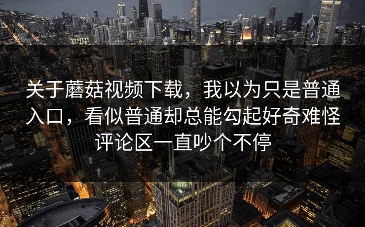 关于蘑菇视频下载，我以为只是普通入口，看似普通却总能勾起好奇难怪评论区一直吵个不停